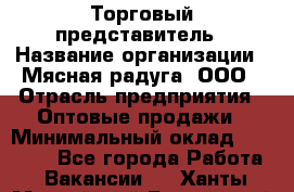 Торговый представитель › Название организации ­ Мясная радуга, ООО › Отрасль предприятия ­ Оптовые продажи › Минимальный оклад ­ 20 000 - Все города Работа » Вакансии   . Ханты-Мансийский,Белоярский г.